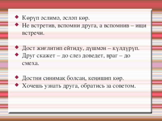 Көрүп әслимә, әсләп көр. Не встретив, вспомни друга, а вспомнив – ищи встречи. Дост жиғлитип ейтиду, дүшмән – күлдүрүп. Друг скажет – до слез доведет, враг – до смеха. Достни синимақ болсаң, кеңишип көр. Хочешь узнать друга, обратись за советом. 