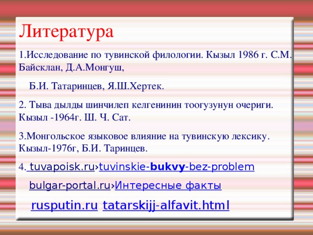Литература 1.Исследование по тувинской филологии. Кызыл 1986 г. С.М. Байсклан, Д.А.Монгуш,  Б.И. Татаринцев, Я.Ш.Хертек. 2. Тыва дылды шинчилеп келгенинин тоогузунун очериги. Кызыл -1964г. Ш. Ч. Сат. 3.Монгольское языковое влияние на тувинскую лексику. Кызыл-1976г, Б.И. Таринцев. 4.  tuvapoisk.ru › tuvinskie- bukvy -bez-problem  bulgar-portal.ru › Интересные факты  rusputin.ru › tatarskijj-alfavit.html 