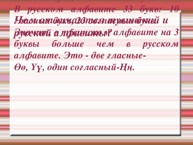 Чем отличаются тувинский и русский алфавиты? В тувинском алфавите 36 букв:12 гласных букв, 24 согласных букв. В русском алфавите 33 букв: 10 гласных букв, 23 согласных букв. Значит, в тувинском алфавите на 3 буквы больше чем в русском алфавите. Это - две гласные- Өө, Үү, один согласный-Ңң. 