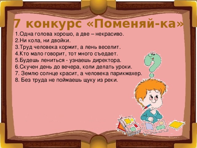 7 конкурс «Поменяй-ка» 1.Одна голова хорошо, а две – некрасиво. 2.Ни кола, ни двойки. 3.Труд человека кормит, а лень веселит. 4.Кто мало говорит, тот много съедает. 5.Будешь лениться - узнаешь директора. 6.Скучен день до вечера, коли делать уроки. 7. Землю солнце красит, а человека парикмахер. 8. Без труда не поймаешь щуку из реки. 