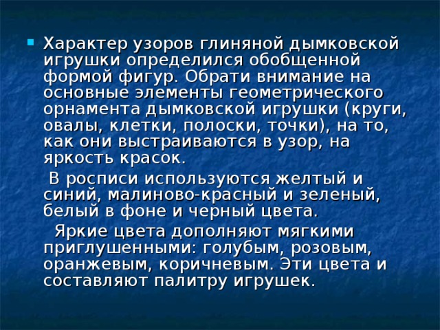 Характер узоров глиняной дымковской игрушки определился обобщенной формой фигур. Обрати внимание на основные элементы геометрического орнамента дымковской игрушки (круги, овалы, клетки, полоски, точки), на то, как они выстраиваются в узор, на яркость красок.  В росписи используются желтый и синий, малиново-красный и зеленый, белый в фоне и черный цвета.  Яркие цвета дополняют мягкими приглушенными: голубым, розовым, оранжевым, коричневым. Эти цвета и составляют палитру игрушек. 