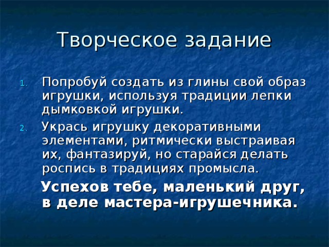 Творческое задание Попробуй создать из глины свой образ игрушки, используя традиции лепки дымковкой игрушки. Укрась игрушку декоративными элементами, ритмически выстраивая их, фантазируй, но старайся делать роспись в традициях промысла.  Успехов тебе, маленький друг, в деле мастера-игрушечника. 