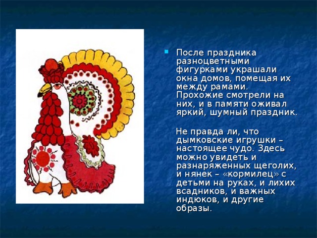 После праздника разноцветными фигурками украшали окна домов, помещая их между рамами. Прохожие смотрели на них, и в памяти оживал яркий, шумный праздник.  Не правда ли, что дымковские игрушки – настоящее чудо. Здесь можно увидеть и разнаряженных щеголих, и нянек – «кормилец» с детьми на руках, и лихих всадников, и важных индюков, и другие образы. 