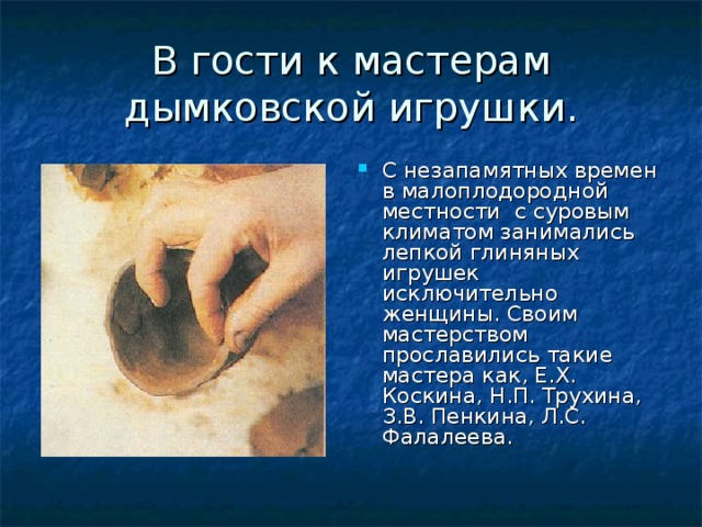 В гости к мастерам дымковской игрушки. С незапамятных времен в малоплодородной местности с суровым климатом занимались лепкой глиняных игрушек исключительно женщины. Своим мастерством прославились такие мастера как, Е.Х. Коскина, Н.П. Трухина, З.В. Пенкина, Л.С. Фалалеева. 
