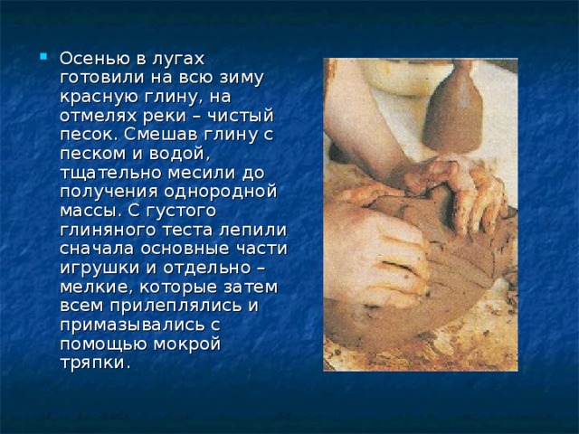 Осенью в лугах готовили на всю зиму красную глину, на отмелях реки – чистый песок. Смешав глину с песком и водой, тщательно месили до получения однородной массы. С густого глиняного теста лепили сначала основные части игрушки и отдельно – мелкие, которые затем всем прилеплялись и примазывались с помощью мокрой тряпки. 