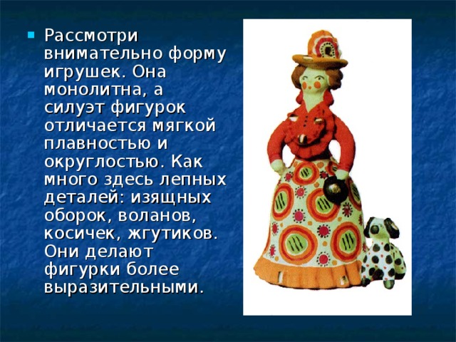 Рассмотри внимательно форму игрушек. Она монолитна, а силуэт фигурок отличается мягкой плавностью и округлостью. Как много здесь лепных деталей: изящных оборок, воланов, косичек, жгутиков. Они делают фигурки более выразительными. 
