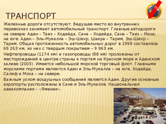 Транспорт Железные дороги отсутствуют. Ведущее место во внутренних перевозках занимает автомобильный транспорт. Главные автодороги на севере: Аден – Таиз – Ходейда, Сана – Ходейда, Сана – Таиз – Моха; на юге: Аден – Эль-Мукалла – Эш-Шихр, Шакра – Тарим, Эш-Шихр – Тарим. Общая протяженность автомобильных дорог в 1999 составляла 69 263 км, из них с твердым покрытием – 9 963 км. Нефтепроводы (1174 км) и газопроводы (88 км) проложены от месторождений в центре страны к портам на Красном море и Аденском заливе (2003). Имеется небольшой морской торговый флот. Главными морскими портами являются Аден и Эль-Мукалла – на юге, Ходейда, Салиф и Моха – на севере. Важным узлом воздушных сообщений является Аден. Другие основные аэропорты расположены в Сане и Эль-Мукалле. Национальная авиакомпания – «Ямения». 