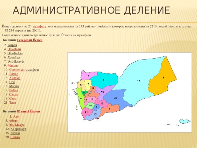 Административное деление   Йемен делится на 21  мухафазу , они подразделены на 333 района (muderiah), которые подразделены на 2210 подрайонов, и затем на 38 284 деревни (на 2001). Современное административное деление Йемена на мухафазы    Бывший  Северный Йемен     2.  Амран   4.  Эль-Дали   5.  Эль-Бейда   6.  Ходейда   7.  Эль-Джауф   9.  Махвит   10.  Cтоличная  мухафаза     11.  Дамар   13.  Хадджа   14.  Ибб   16.  Мариб   17.  Райма   18.  Саада   19.  Сана   21.  Таиз     Бывший  Южный Йемен    1.  Аден   3.  Абьян   8.  Эль-Махра   12.  Хадрамаут   15.  Лахдж   20.  Шабва    