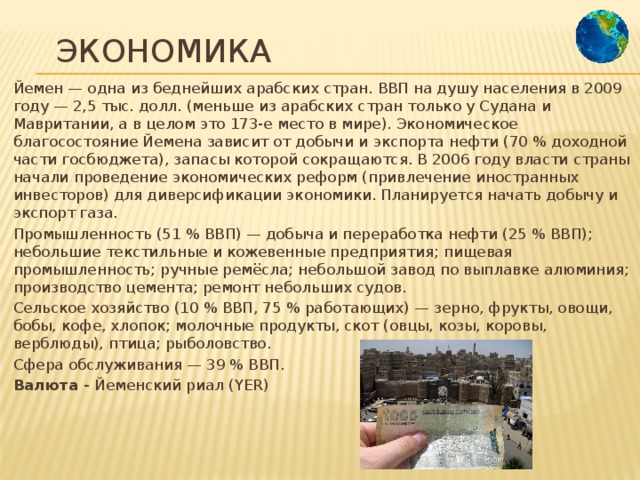 Экономика Йемен — одна из беднейших арабских стран. ВВП на душу населения в 2009 году — 2,5 тыс. долл. (меньше из арабских стран только у Судана и Мавритании, а в целом это 173-е место в мире). Экономическое благосостояние Йемена зависит от добычи и экспорта нефти (70 % доходной части госбюджета), запасы которой сокращаются. В 2006 году власти страны начали проведение экономических реформ (привлечение иностранных инвесторов) для диверсификации экономики. Планируется начать добычу и экспорт газа. Промышленность (51 % ВВП) — добыча и переработка нефти (25 % ВВП); небольшие текстильные и кожевенные предприятия; пищевая промышленность; ручные ремёсла; небольшой завод по выплавке алюминия; производство цемента; ремонт небольших судов. Сельское хозяйство (10 % ВВП, 75 % работающих) — зерно, фрукты, овощи, бобы, кофе, хлопок; молочные продукты, скот (овцы, козы, коровы, верблюды), птица; рыболовство. Сфера обслуживания — 39 % ВВП. Валюта - Йеменский риал (YER) 