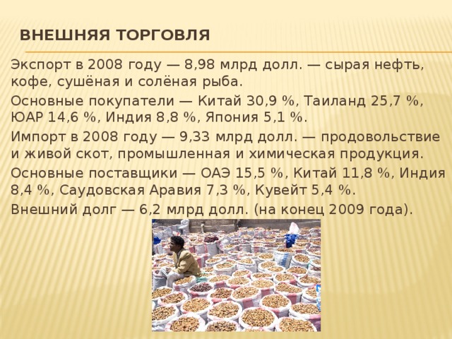 Внешняя торговля   Экспорт в 2008 году — 8,98 млрд долл. — сырая нефть, кофе, сушёная и солёная рыба. Основные покупатели — Китай 30,9 %, Таиланд 25,7 %, ЮАР 14,6 %, Индия 8,8 %, Япония 5,1 %. Импорт в 2008 году — 9,33 млрд долл. — продовольствие и живой скот, промышленная и химическая продукция. Основные поставщики — ОАЭ 15,5 %, Китай 11,8 %, Индия 8,4 %, Саудовская Аравия 7,3 %, Кувейт 5,4 %. Внешний долг — 6,2 млрд долл. (на конец 2009 года). 