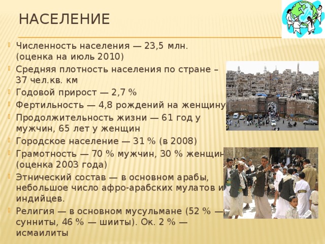 Население   Численность населения — 23,5 млн. (оценка на июль 2010) Средняя плотность населения по стране – 37 чел.кв. км Годовой прирост — 2,7 % Фертильность — 4,8 рождений на женщину Продолжительность жизни — 61 год у мужчин, 65 лет у женщин Городское население — 31 % (в 2008) Грамотность — 70 % мужчин, 30 % женщин (оценка 2003 года) Этнический состав — в основном арабы, небольшое число афро-арабских мулатов и индийцев. Религия — в основном мусульмане (52 % — сунниты, 46 % — шииты). Ок. 2 % — исмаилиты 