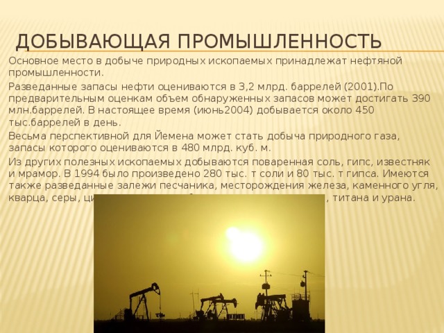 Добывающая промышленность Основное место в добыче природных ископаемых принадлежат нефтяной промышленности. Разведанные запасы нефти оцениваются в 3,2 млрд. баррелей (2001).По предварительным оценкам объем обнаруженных запасов может достигать 390 млн.баррелей. В настоящее время (июнь2004) добывается около 450 тыс.баррелей в день. Весьма перспективной для Йемена может стать добыча природного газа, запасы которого оцениваются в 480 млрд. куб. м.  Из других полезных ископаемых добываются поваренная соль, гипс, известняк и мрамор. В 1994 было произведено 280 тыс. т соли и 80 тыс. т гипса. Имеются также разведанные залежи песчаника, месторождения железа, каменного угля, кварца, серы, цинка, золота, серебра, свинца, меди, никеля, титана и урана. 