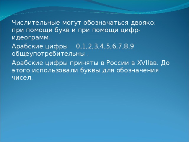 Числительные могут обозначаться двояко: при помощи букв и при помощи цифр- идеограмм. Арабские цифры 0,1,2,3,4,5,6,7,8,9 общеупотребительны . Арабские цифры приняты в России в XVII вв. До этого использовали буквы для обозначения чисел. 