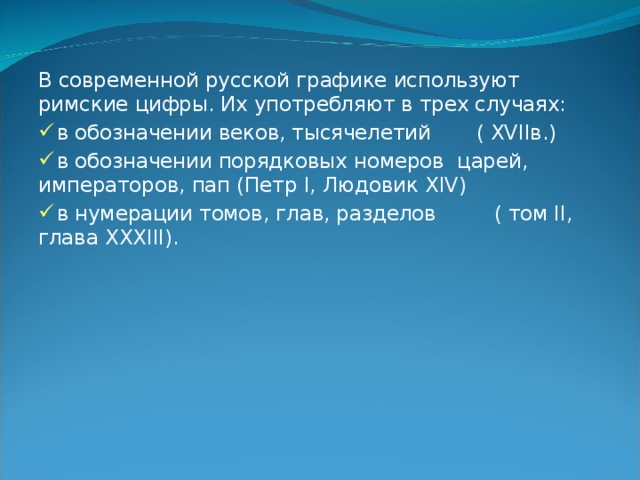 В современной русской графике используют римские цифры. Их употребляют в трех случаях:  в обозначении веков, тысячелетий  ( XVII в.)  в обозначении порядковых номеров царей, императоров, пап (Петр I , Людовик XIV )  в нумерации томов, глав, разделов  ( том II , глава XXXIII ).  