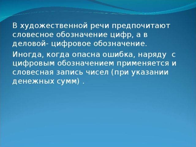 В художественной речи предпочитают словесное обозначение цифр, а в деловой- цифровое обозначение. Иногда, когда опасна ошибка, наряду с цифровым обозначением применяется и словесная запись чисел (при указании денежных сумм) . 