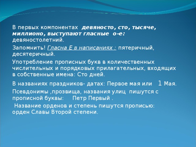 В первых компонентах девяносто, сто, тысяче, миллионо, выступают гласные о-е: девяностолетний. Запомнить! Гласна Е в написаниях : пятеричный, десятеричный. Употребление прописных букв в количественных числительных и порядковых прилагательных, входящих в собственные имена: Сто дней. В названиях праздников- датах: Первое мая или 1 Мая. Псевдонимы ,прозвища, названия улиц пишутся с прописной буквы: Петр Первый .  Название орденов и степень пишутся прописью: орден Славы Второй степени. 