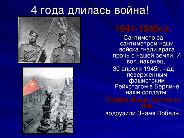 4 года длилась война! 1941-1945г.г. Сантиметр за сантиметром наши войска гнали врага прочь с нашей земли. И вот, наконец, 30 апреля 1945г. над поверженным фашистским Рейхстагом в Берлине наши солдаты Егоров М.А.и Кантария М.В. водрузили Знамя Победы. 