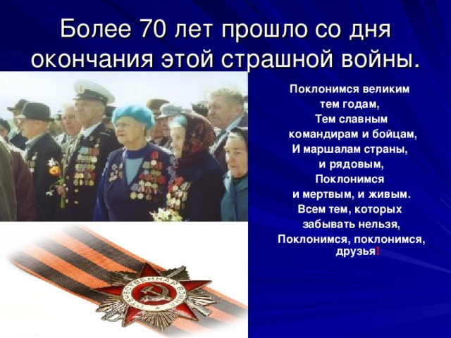 Более 70 лет прошло со дня окончания этой страшной войны.  Поклонимся великим тем годам, Тем славным  командирам и бойцам, И маршалам страны, и рядовым, Поклонимся и мертвым, и живым. Всем тем, которых забывать нельзя, Поклонимся, поклонимся, друзья !  