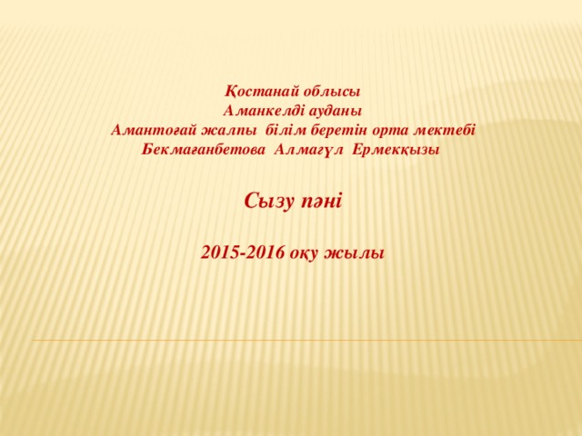Қостанай облысы Аманкелді ауданы Амантоғай жалпы білім беретін орта мектебі Бекмағанбетова Алмагүл Ермекқызы  Сызу пәні  2015-2016 оқу жылы 