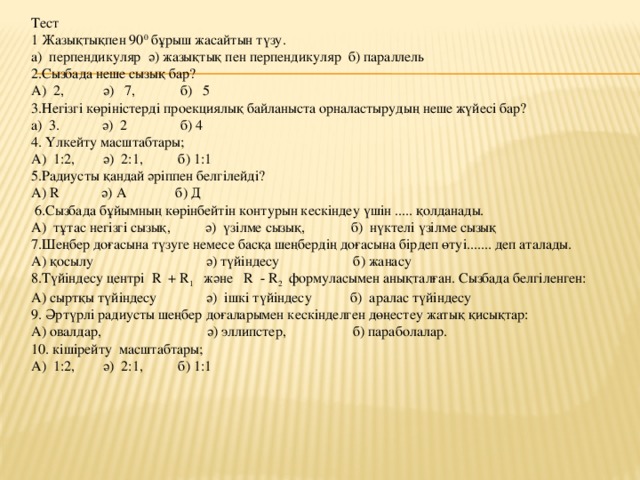 Тест 1 Жазықтықпен 90 0 бұрыш жасайтын түзу. а) перпендикуляр ә) жазықтық пен перпендикуляр б) параллель 2.Сызбада неше сызық бар? А) 2, ә) 7, б) 5 3.Негізгі көріністерді проекциялық байланыста орналастырудың неше жүйесі бар? а) 3. ә) 2 б) 4 4. Үлкейту масштабтары; А) 1:2, ә) 2:1, б) 1:1 5.Радиусты қандай әріппен белгілейді? А) R ә) А б) Д   6.Сызбада бұйымның көрінбейтін контурын кескіндеу үшін ..... қолданады. А) тұтас негізгі сызық, ә) үзілме сызық, б) нүктелі үзілме сызық 7.Шеңбер доғасына түзуге немесе басқа шеңбердің доғасына бірдеп өтуі....... деп аталады. А) қосылу ә) түйіндесу б) жанасу 8.Түйіндесу центрі R + R 1 және R - R 2 формуласымен анықталған. Сызбада белгіленген: А) сыртқы түйіндесу ә) ішкі түйіндесу б) аралас түйіндесу 9. Әртүрлі радиусты шеңбер доғаларымен кескінделген дөңестеу жатық қисықтар: А) овалдар, ә) эллипстер, б) параболалар. 10. кішірейту масштабтары; А) 1:2, ә) 2:1, б) 1:1 