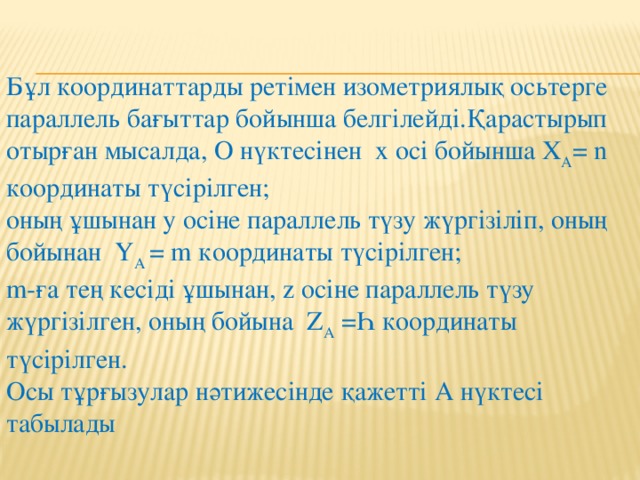 Бұл координаттарды ретімен изометриялық осьтерге параллель бағыттар бойынша белгілейді.Қарастырып отырған мысалда, О нүктесінен х осі бойынша Х А = n координаты түсірілген; оның ұшынан у осіне параллель түзу жүргізіліп, оның бойынан Ү А = m координаты түсірілген; m-ға тең кесіді ұшынан, z осіне параллель түзу жүргізілген, оның бойына Z А =Һ координаты түсірілген. Осы тұрғызулар нәтижесінде қажетті А нүктесі табылады 