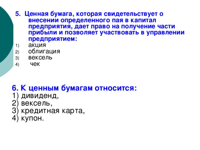 5. Ценная бумага, которая свидетельствует о внесении определенного пая в капитал предприятия, дает право на получение части прибыли и позволяет участвовать в управлении предприятием: акция облигация вексель чек 6. К ценным бумагам относится: 1) дивиденд, 2) вексель, 3) кредитная карта, 4) купон. 
