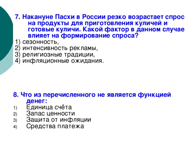 7. Накануне Пасхи в России резко возрастает спрос на продукты для приготовления куличей и готовые куличи. Какой фактор в данном случае влияет на формирование спроса? 1) сезонность, 2) интенсивность рекламы, 3) религиозные традиции, 4) инфляционные ожидания. 8. Что из перечисленного не является функцией денег: Единица счёта Запас ценности Защита от инфляции Средства платежа 