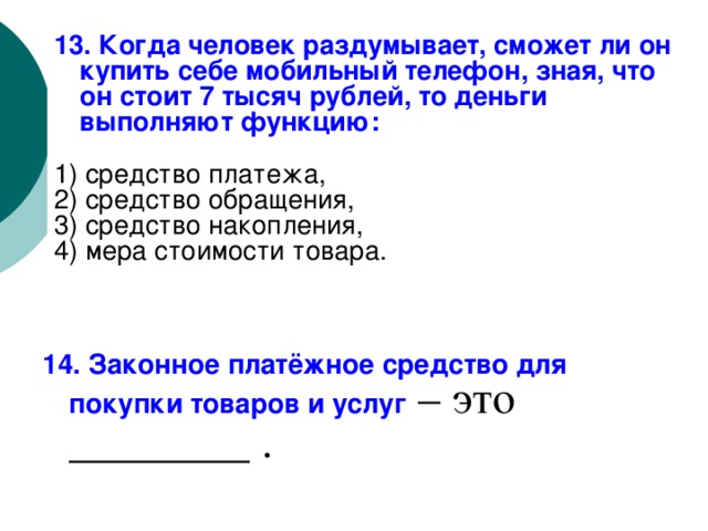 13. Когда человек раздумывает, сможет ли он купить себе мобильный телефон, зная, что он стоит 7 тысяч рублей, то деньги выполняют функцию: 1) средство платежа, 2) средство обращения, 3) средство накопления, 4) мера стоимости товара. 14. Законное платёжное средство для покупки товаров и услуг – это ________ . 
