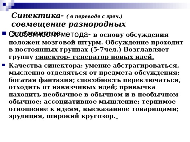 Синектика- ( в переводе с греч.) совмещение разнородных элементов. Особенности метода- в основу обсуждения положен мозговой штурм. Обсуждение проходит в постоянных группах (5-7чел.) Возглавляет группу синектор- генератор новых идей. Качества синектора: умение абстрагироваться, мысленно отделяться от предмета обсуждения; богатая фантазия; способность переключаться, отходить от навязчивых идей; привычка находить необычное в обычном и в необычном обычное; ассоциативное мышление; терпимое отношение к идеям, высказанное товарищами; эрудиция, широкий кругозор.  