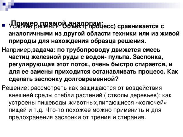 Пример прямой аналогии: Условие решения: Объект( процесс) сравнивается с аналогичными из другой области техники или из живой природы для нахождения образца решения. Например, задача: по трубопроводу движется смесь частиц железной руды с водой- пульпа. Заслонка, регулирующая этот поток, очень быстро стирается, и для ее замены приходится останавливать процесс. Как сделать заслонку долговременной? Решение: рассмотреть как защищаются от воздействия внешней среды стебли растений ( стволы деревьев); как устроены пищеводы животных,питающиеся «колючей» пищей и т.д. Что-то похожее можно применить и для предохранения заслонки от трения и стирания. 