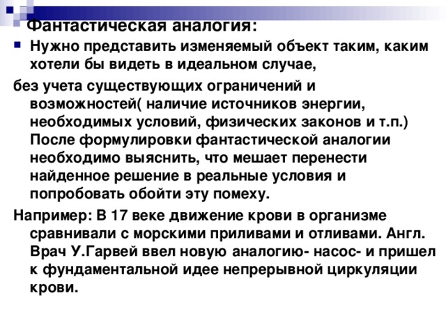 Фантастическая аналогия: Нужно представить изменяемый объект таким, каким хотели бы видеть в идеальном случае, без учета существующих ограничений и возможностей( наличие источников энергии, необходимых условий, физических законов и т.п.) После формулировки фантастической аналогии необходимо выяснить, что мешает перенести найденное решение в реальные условия и попробовать обойти эту помеху. Например: В 17 веке движение крови в организме сравнивали с морскими приливами и отливами. Англ. Врач У.Гарвей ввел новую аналогию- насос- и пришел к фундаментальной идее непрерывной циркуляции крови. 