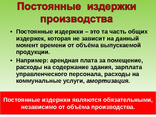 Постоянные издержки – это та часть общих издержек, которая не зависит на данный момент времени от объёма выпускаемой продукции. Например: арендная плата за помещение, расходы на содержание здания, зарплата управленческого персонала, расходы на коммунальные услуги, амортизация. Постоянные издержки являются обязательными, независимо от объёма производства. 