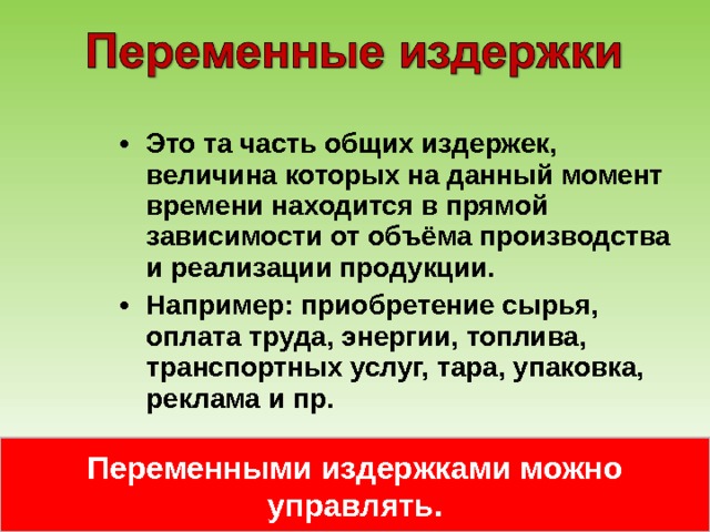 Это та часть общих издержек, величина которых на данный момент времени находится в прямой зависимости от объёма производства и реализации продукции. Например: приобретение сырья, оплата труда, энергии, топлива, транспортных услуг, тара, упаковка, реклама и пр. Переменными издержками можно управлять. 