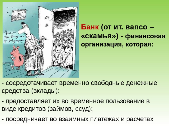 Банк (от ит. в anco – «скамья»)  - финансовая организация, которая: - сосредотачивает временно свободные денежные средства (вклады); - предоставляет их во временное пользование в виде кредитов (займов, ссуд); - посредничает во взаимных платежах и расчетах 