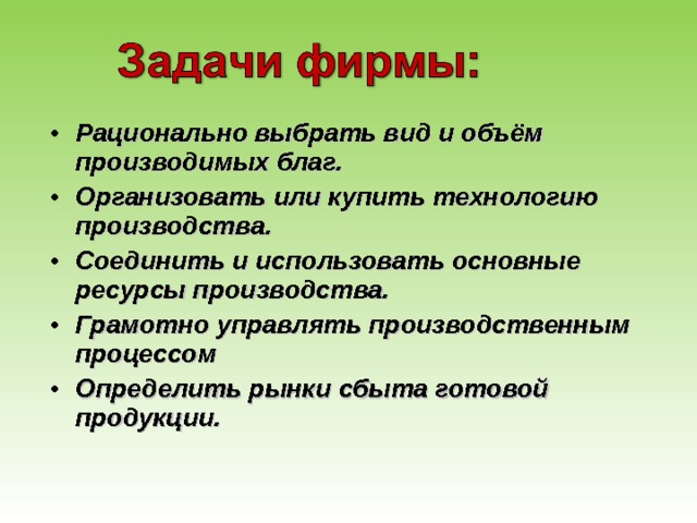 Рационально выбрать вид и объём производимых благ. Организовать или купить технологию производства. Соединить и использовать основные ресурсы производства. Грамотно управлять производственным процессом Определить рынки сбыта готовой продукции. 