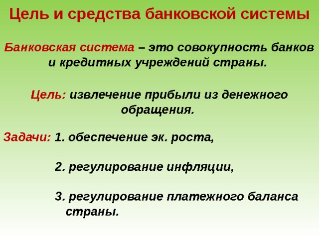 Цель и средства банковской системы Банковская система – это совокупность банков и кредитных учреждений страны. Цель: извлечение прибыли из денежного обращения. Задачи: 1.  обеспечение эк. роста,   2. регулирование инфляции,   3. регулирование платежного баланса  страны. 
