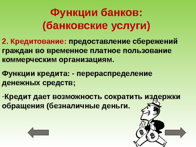 Функции банков:  (банковские услуги) 2. Кредитование: предоставление сбережений граждан во временное платное пользование коммерческим организациям. Функции кредита: - перераспределение денежных средств; Кредит дает возможность сократить издержки обращения (безналичные деньги. 