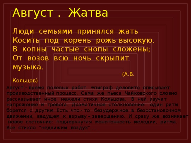 Август . Жатва Люди семьями принялся жать Косить под корень рожь высокую. В копны частые снопы сложены; От возов всю ночь скрыпит музыка.  (А.В. Кольцов) Август – время полевых работ. Эпиграф деловито описывает производственный процесс. Сама же пьеса Чайковского словно рассказывает иное, нежели стихи Кольцова. В ней звучат напряжение и тревога. Драматичное столкновение: один ритм борется с другим. Есть что - то безудержное в безостановочном движении, ведущем к взрыву – завершению. И сразу же возникает новое состояние: подчеркнутая монотонность мелодии, ритма. Все стихло “недвижим воздух” …  