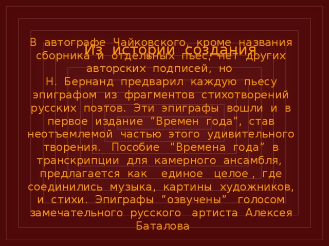 Из истории создания  В автографе Чайковского, кроме названия сборника и отдельных пьес, нет других авторских подписей, но  Н. Бернанд предварил каждую пьесу эпиграфом из фрагментов стихотворений русских поэтов. Эти эпиграфы вошли и в первое издание “Времен года”, став неотъемлемой частью этого удивительного творения. Пособие “Времена года” в транскрипции для камерного ансамбля, предлагается как единое целое , где соединились музыка, картины художников, и стихи. Эпиграфы “озвучены” голосом замечательного русского артиста Алексея Баталова  