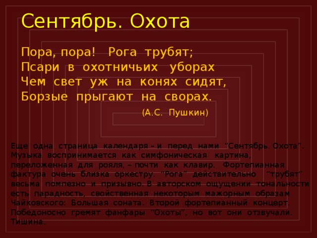 Сентябрь. Охота Пора, пора! Рога трубят; Псари в охотничьих уборах Чем свет уж на конях сидят, Борзые прыгают на сворах.  (А.С. Пушкин)  Еще одна страница календаря – и перед нами “Сентябрь. Охота”. Музыка воспринимается как симфоническая картина, переложенная для рояля, – почти как клавир. Фортепианная фактура очень близка оркестру. “Рога” действительно “трубят” весьма помпезно и призывно. В авторском ощущении тональности есть парадность, свойственная некоторым мажорным образам Чайковского: Большая соната. Второй фортепианный концерт. Победоносно гремят фанфары “Охоты”, но вот они отзвучали. Тишина.  