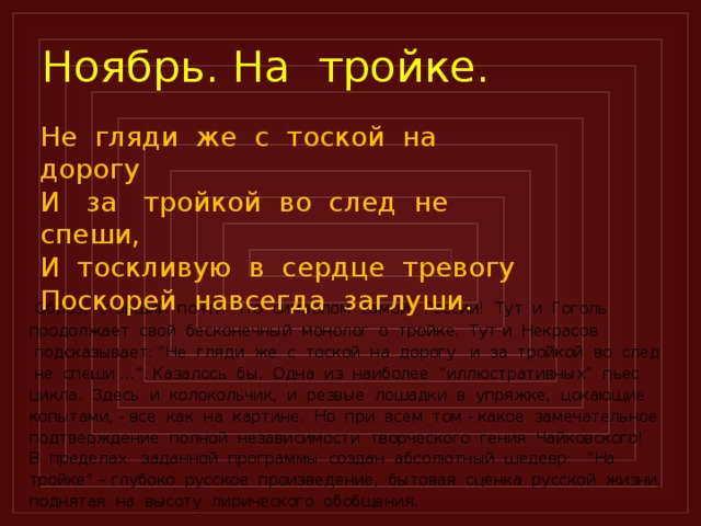 Ноябрь. На тройке. Не гляди же с тоской на дорогу И за тройкой во след не спеши, И тоскливую в сердце тревогу Поскорей навсегда заглуши.  Образ, ставший почти что символом самой России! Тут и Гоголь продолжает свой бесконечный монолог о тройке. Тут и Некрасов  подсказывает: “Не гляди же с тоской на дорогу и за тройкой во след  не спеши …”. Казалось бы. Одна из наиболее “иллюстративных” пьес цикла. Здесь и колокольчик, и резвые лошадки в упряжке, цокающие копытами, - все как на картине. Но при всем том - какое замечательное подтверждение полной независимости творческого гения Чайковского! В пределах заданной программы создан абсолютный шедевр: “На тройке” – глубоко русское произведение, бытовая сценка русской жизни, поднятая на высоту лирического обобщения.  