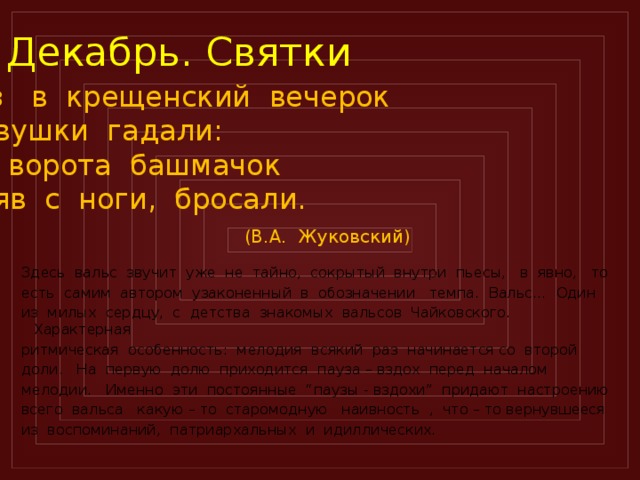 Декабрь. Святки Раз в крещенский вечерок Девушки гадали: За ворота башмачок Сняв с ноги, бросали.  (В.А. Жуковский) Здесь вальс звучит уже не тайно, сокрытый внутри пьесы, в явно, то есть самим автором узаконенный в обозначении темпа. Вальс… Один из милых сердцу, с детства знакомых вальсов Чайковского. Характерная ритмическая особенность: мелодия всякий раз начинается со второй доли. На первую долю приходится пауза – вздох перед началом мелодии. Именно эти постоянные “паузы - вздохи” придают настроению всего вальса какую – то старомодную наивность , что – то вернувшееся из воспоминаний, патриархальных и идиллических.  