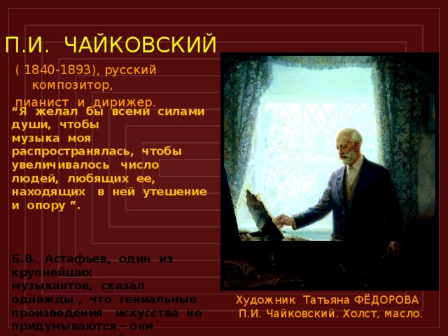 П.И. ЧАЙКОВСКИЙ ( 1840-1893), русский композитор, пианист и дирижер.  “ Я желал бы всеми силами души, чтобы музыка моя распространялась, чтобы увеличивалось число людей, любящих ее, находящих в ней утешение и опору ”.    Б.В. Астафьев, один из крупнейших музыкантов, сказал однажды , что гениальные произведения искусства не придумываются – они “выплавляются ” из тех впечатлений жизни, которые сильнее всего волновали художника. В этом – тайна их неотразимого воздействия на человеческие сердца. Художник Татьяна ФЁДОРОВА  П.И. Чайковский. Холст, масло.  