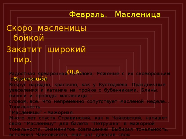  Февраль. Масленица Скоро масленицы бойкой Закатит широкий пир.  (П.А. Вяземский)  Радостная ярмарочная сутолока. Ряженые с их скоморошьим озорством. Все Вокруг нарядно, красочно, как у Кустодиева. Праздничные увеселения и катание на тройке с бубенчиками. Блины, пироги и проводы масленицы - словом, все. Что непременно сопутствует масленой неделе… Тональность “ Масленицы” – мажорная. Много лет спустя Стравинский, как и Чайковский, напишет свою “Масленицу” для балета “Петрушка” в мажорной тональности. Знаменитое совпадение! Выбирая тональность, вспомнил Чайковского, еще раз доказав свою приверженность к нему. Но вот отзвучал “Февраль”.  