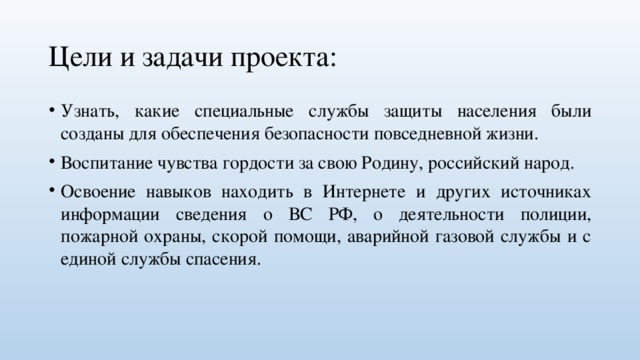 Цели и задачи проекта: Узнать, какие специальные службы защиты населения были созданы для обеспечения безопасности повседневной жизни. Воспитание чувства гордости за свою Родину, российский народ. Освоение навыков находить в Интернете и других источниках информации сведения о ВС РФ, о деятельности полиции, пожарной охраны, скорой помощи, аварийной газовой службы и с единой службы спасения. 