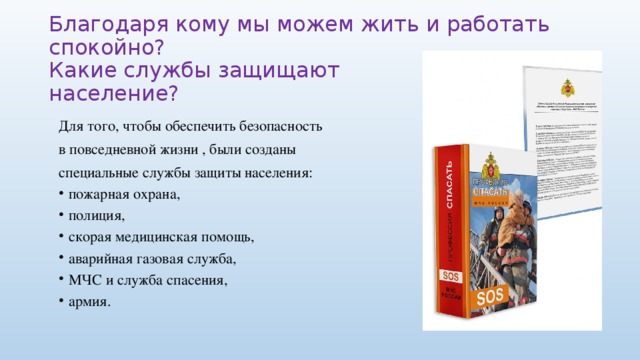 Благодаря кому мы можем жить и работать спокойно?  Какие службы защищают  население? Для того, чтобы обеспечить безопасность в повседневной жизни , были созданы специальные службы защиты населения: пожарная охрана, полиция, скорая медицинская помощь, аварийная газовая служба, МЧС и служба спасения, армия. 