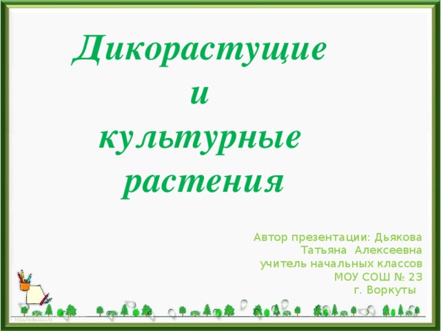 Дикорастущие и культурные растения Автор презентации: Дьякова Татьяна Алексеевна учитель начальных классов МОУ СОШ № 23 г. Воркуты 