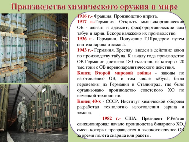 1916 г.- Франция. Производство иприта. 1917 г.- Германия. Открыты мышьякорганические ОВ - люизит и адамсит; фосфорорганические яды табун и зарин. Вскоре налажено их производство. 1936 г .- Германия. Получение Г.Шрадером путем синтеза зарина и зомана. 1943 г.- Германия. Бреслау введен в действие завод по производству табуна. К началу года производство ОВ Германии достигло 180 тыс.тонн, из которых 20 тыс.тонн с ОВ нервнопаралитического действия. Конец Второй мировой войны - заводы по изготовлению ОВ, в том числе табуна, были перевезены из Германии в Сталинград, где было организовано производство советского ХО по немецкой технологии. Конец 40-х - СССР. Институт химической обороны разработал технологию изготовления зарина и зомана.  1982 г.- США. Президент Р.Рейган санкционировал начало производства бинарного ХО, смесь которых превращается в высокотоксичное ОВ за время полета снаряда или ракеты. 