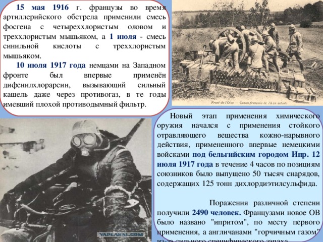 15 мая 1916 г. французы во время артиллерийского обстрела применили смесь фосгена с четыреххлористым оловом и треххлористым мышьяком, а 1 июля - смесь синильной кислоты с треххлористым мышьяком. 10 июля 1917 года немцами на Западном фронте был впервые применён дифенилхлорарсин, вызывающий сильный кашель даже через противогаз, в те годы имевший плохой противодымный фильтр. Новый этап применения химического оружия начался с применения стойкого отравляющего вещества кожно-нарывного действия, примененного впервые немецкими войсками под бельгийским городом Ипр. 12 июля 1917 года в течение 4 часов по позициям союзников было выпущено 50 тысяч снарядов, содержащих 125 тонн дихлордиэтилсульфида.  Поражения различной степени получили 2490 человек. Французами новое ОВ было названо 