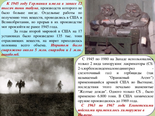  К 1945 году Германия имела в запасе 12 тысяч тонн табуна , производств которого не было больше нигде. Отдельные работы по получению этих веществ, проводились в США и Великобритании, но прорыв в их производстве мог произойти не ранее 1945 года.  За годы второй мировой в США на 17 установках было произведено 135 тыс. тонн отравляющих веществ, на иприт приходилась половина всего объема. Ипритом было снаряжено около 5 млн. снарядов и 1 млн. авиабомб.   С 1945 по 1980 на Западе использовались только 2 вида химоружия: лакриматоры (CS: 2-хлорбензилиденмалонодинитрил - слезоточивый газ) и гербициды (так называемый 
